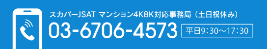 スカパーJSAT マンション4K8K対応事務局（土日祝休み） 03-6706-4573 [平日9:30～17:30]